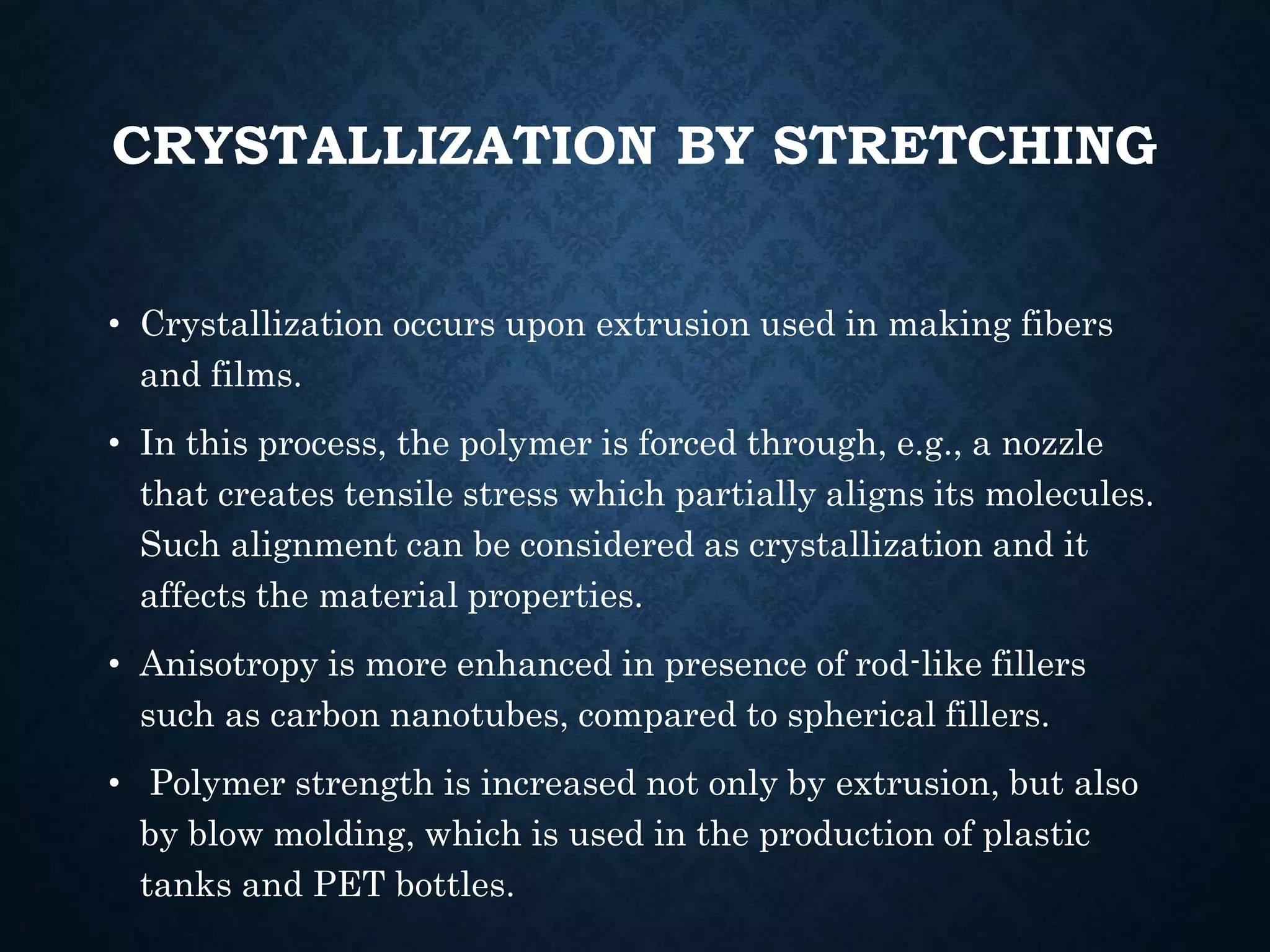 CRYSTALLIZATION BY STRETCHING
• Crystallization occurs upon extrusion used in making fibers
and films.
• In this process, the polymer is forced through, e.g., a nozzle
that creates tensile stress which partially aligns its molecules.
Such alignment can be considered as crystallization and it
affects the material properties.
• Anisotropy is more enhanced in presence of rod-like fillers
such as carbon nanotubes, compared to spherical fillers.
• Polymer strength is increased not only by extrusion, but also
by blow molding, which is used in the production of plastic
tanks and PET bottles.
 