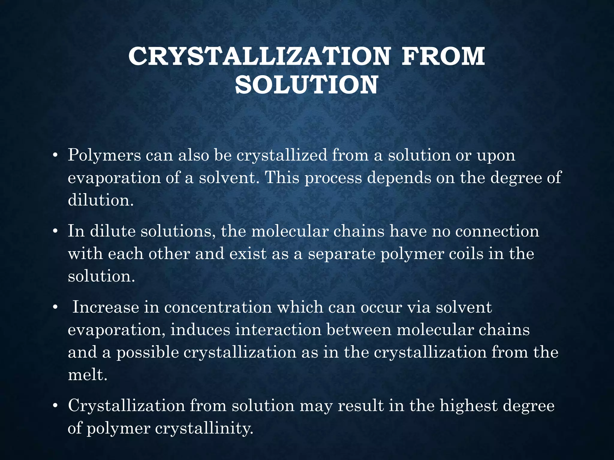 CRYSTALLIZATION FROM
SOLUTION
• Polymers can also be crystallized from a solution or upon
evaporation of a solvent. This process depends on the degree of
dilution.
• In dilute solutions, the molecular chains have no connection
with each other and exist as a separate polymer coils in the
solution.
• Increase in concentration which can occur via solvent
evaporation, induces interaction between molecular chains
and a possible crystallization as in the crystallization from the
melt.
• Crystallization from solution may result in the highest degree
of polymer crystallinity.
 