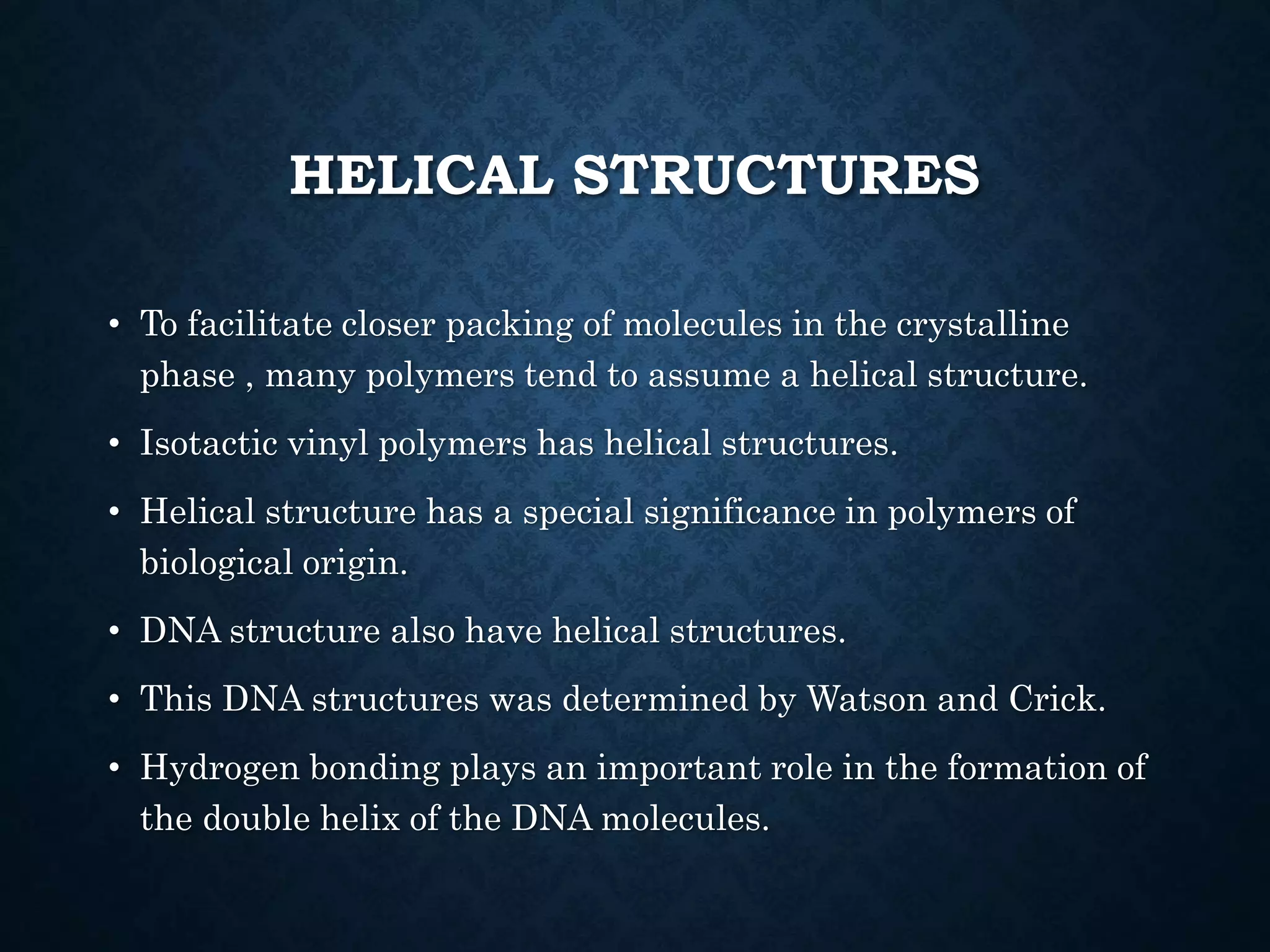 HELICAL STRUCTURES
• To facilitate closer packing of molecules in the crystalline
phase , many polymers tend to assume a helical structure.
• Isotactic vinyl polymers has helical structures.
• Helical structure has a special significance in polymers of
biological origin.
• DNA structure also have helical structures.
• This DNA structures was determined by Watson and Crick.
• Hydrogen bonding plays an important role in the formation of
the double helix of the DNA molecules.
 