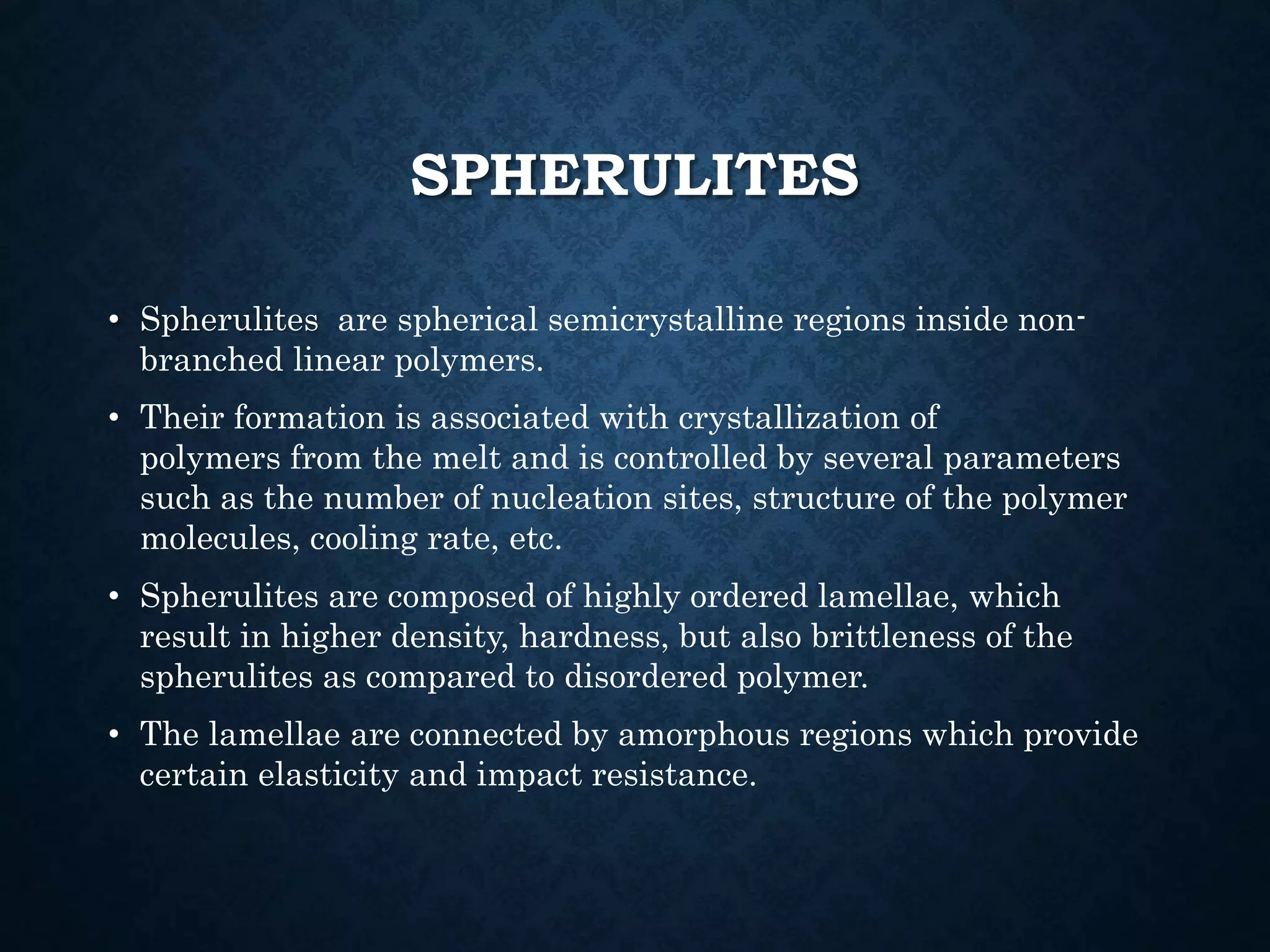 SPHERULITES
• Spherulites are spherical semicrystalline regions inside non-
branched linear polymers.
• Their formation is associated with crystallization of
polymers from the melt and is controlled by several parameters
such as the number of nucleation sites, structure of the polymer
molecules, cooling rate, etc.
• Spherulites are composed of highly ordered lamellae, which
result in higher density, hardness, but also brittleness of the
spherulites as compared to disordered polymer.
• The lamellae are connected by amorphous regions which provide
certain elasticity and impact resistance.
 