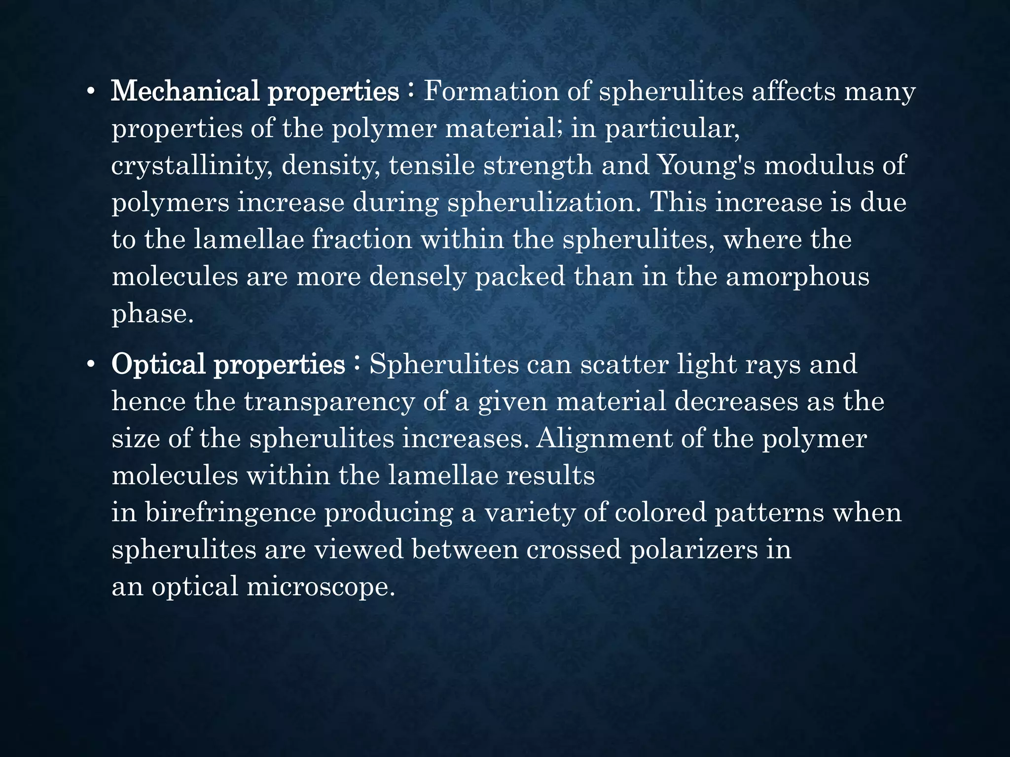 • Mechanical properties : Formation of spherulites affects many
properties of the polymer material; in particular,
crystallinity, density, tensile strength and Young's modulus of
polymers increase during spherulization. This increase is due
to the lamellae fraction within the spherulites, where the
molecules are more densely packed than in the amorphous
phase.
• Optical properties : Spherulites can scatter light rays and
hence the transparency of a given material decreases as the
size of the spherulites increases. Alignment of the polymer
molecules within the lamellae results
in birefringence producing a variety of colored patterns when
spherulites are viewed between crossed polarizers in
an optical microscope.
 