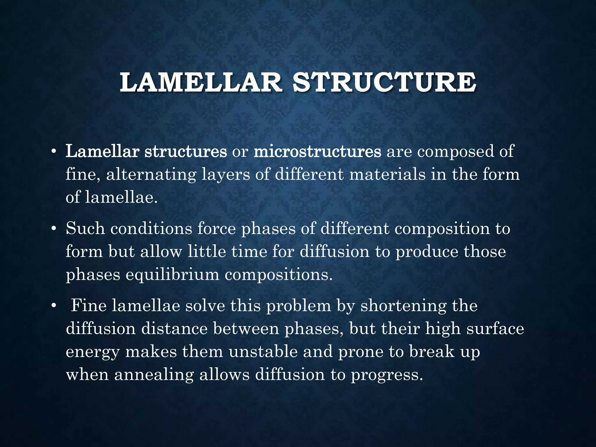 LAMELLAR STRUCTURE
• Lamellar structures or microstructures are composed of
fine, alternating layers of different materials in the form
of lamellae.
• Such conditions force phases of different composition to
form but allow little time for diffusion to produce those
phases equilibrium compositions.
• Fine lamellae solve this problem by shortening the
diffusion distance between phases, but their high surface
energy makes them unstable and prone to break up
when annealing allows diffusion to progress.
 