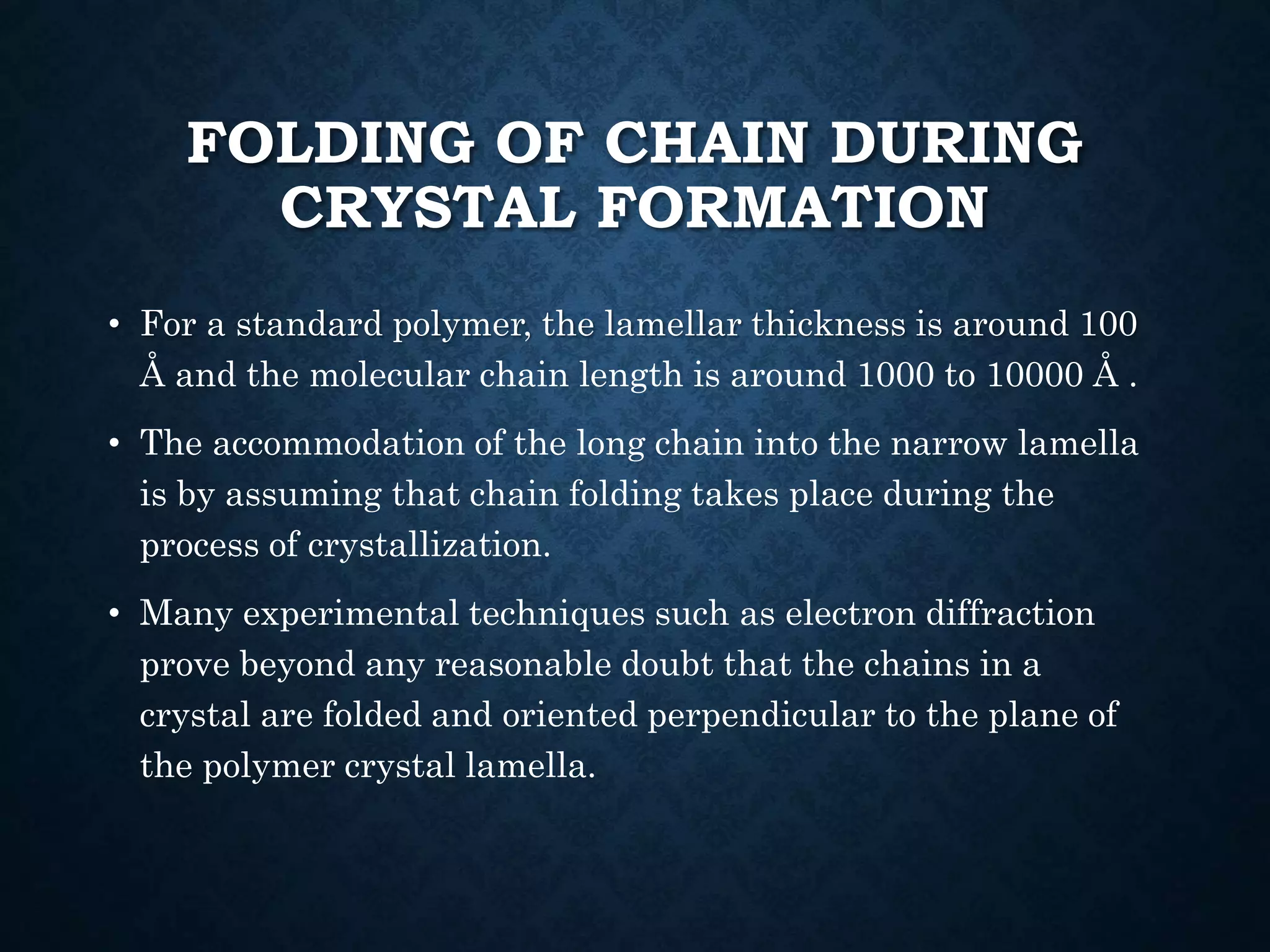 FOLDING OF CHAIN DURING
CRYSTAL FORMATION
• For a standard polymer, the lamellar thickness is around 100
Å and the molecular chain length is around 1000 to 10000 Å .
• The accommodation of the long chain into the narrow lamella
is by assuming that chain folding takes place during the
process of crystallization.
• Many experimental techniques such as electron diffraction
prove beyond any reasonable doubt that the chains in a
crystal are folded and oriented perpendicular to the plane of
the polymer crystal lamella.
 