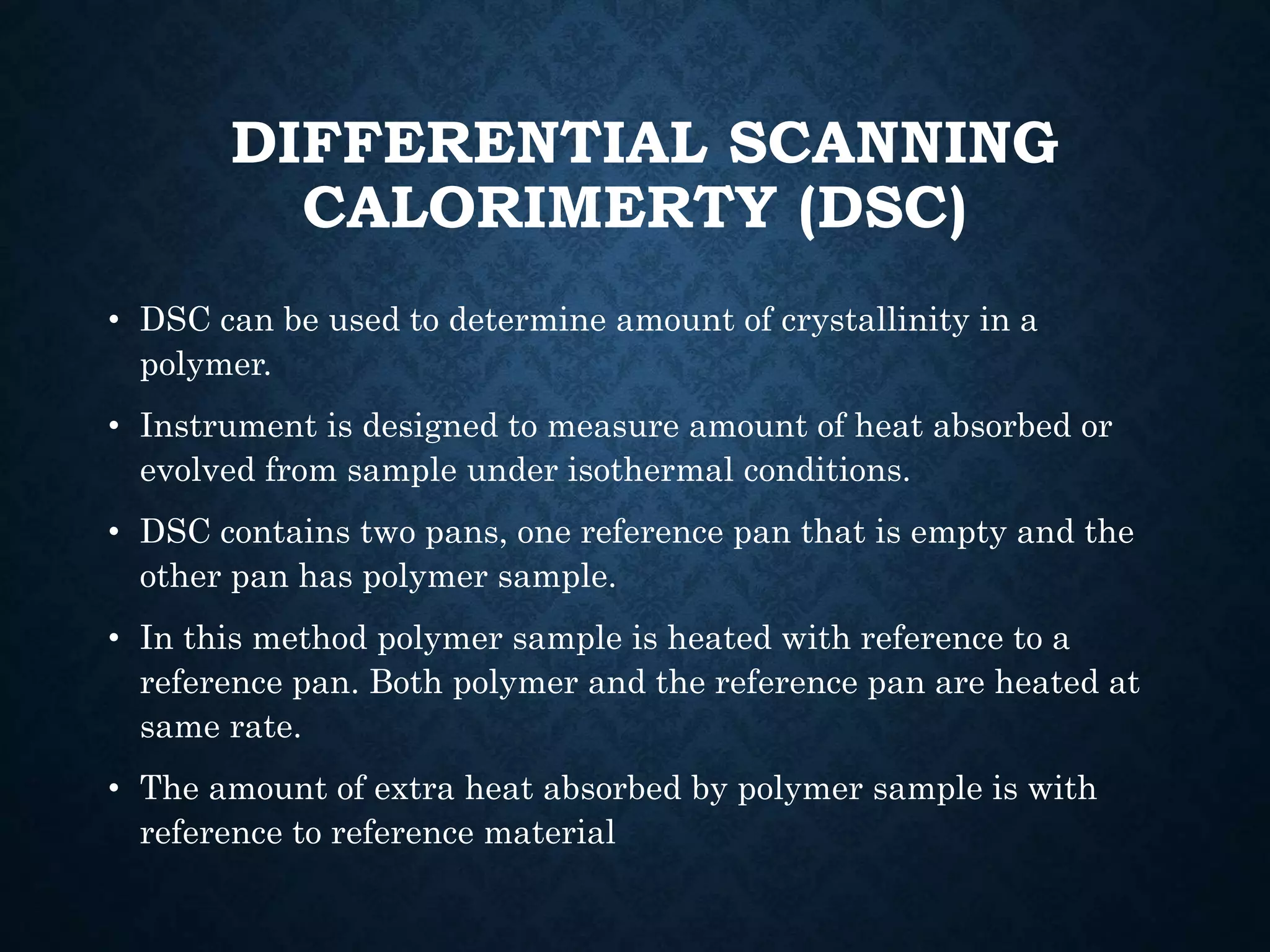 DIFFERENTIAL SCANNING
CALORIMERTY (DSC)
• DSC can be used to determine amount of crystallinity in a
polymer.
• Instrument is designed to measure amount of heat absorbed or
evolved from sample under isothermal conditions.
• DSC contains two pans, one reference pan that is empty and the
other pan has polymer sample.
• In this method polymer sample is heated with reference to a
reference pan. Both polymer and the reference pan are heated at
same rate.
• The amount of extra heat absorbed by polymer sample is with
reference to reference material
 