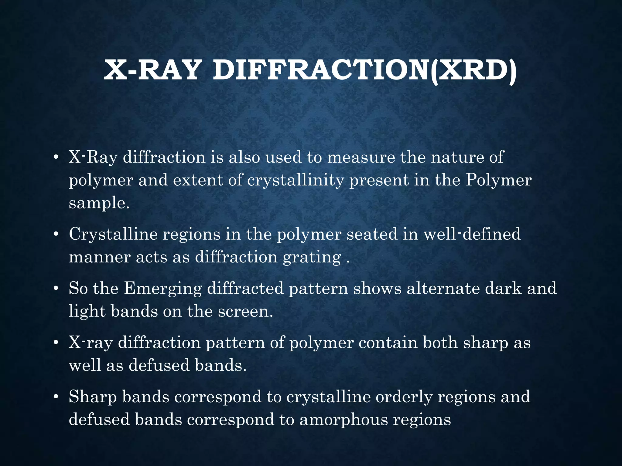 X-RAY DIFFRACTION(XRD)
• X-Ray diffraction is also used to measure the nature of
polymer and extent of crystallinity present in the Polymer
sample.
• Crystalline regions in the polymer seated in well-defined
manner acts as diffraction grating .
• So the Emerging diffracted pattern shows alternate dark and
light bands on the screen.
• X-ray diffraction pattern of polymer contain both sharp as
well as defused bands.
• Sharp bands correspond to crystalline orderly regions and
defused bands correspond to amorphous regions
 
