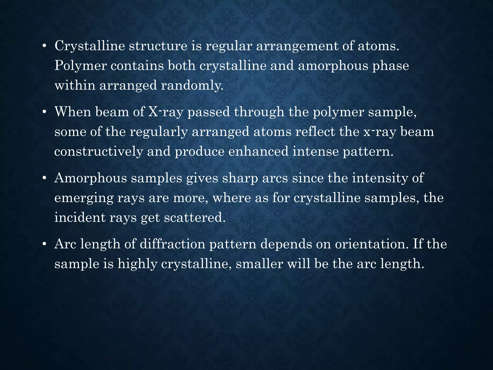 • Crystalline structure is regular arrangement of atoms.
Polymer contains both crystalline and amorphous phase
within arranged randomly.
• When beam of X-ray passed through the polymer sample,
some of the regularly arranged atoms reflect the x-ray beam
constructively and produce enhanced intense pattern.
• Amorphous samples gives sharp arcs since the intensity of
emerging rays are more, where as for crystalline samples, the
incident rays get scattered.
• Arc length of diffraction pattern depends on orientation. If the
sample is highly crystalline, smaller will be the arc length.
 