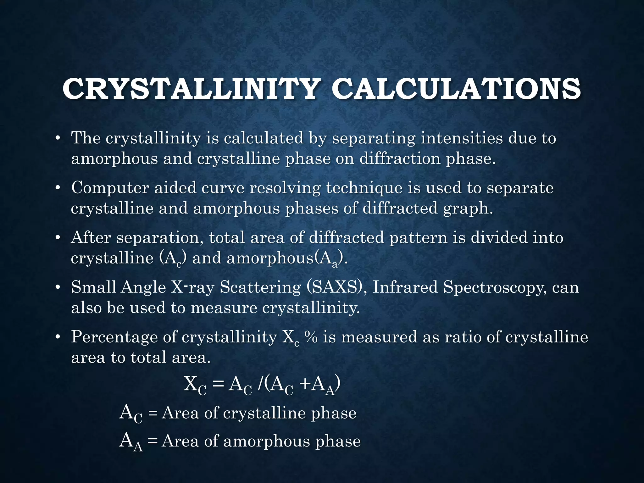 CRYSTALLINITY CALCULATIONS
• The crystallinity is calculated by separating intensities due to
amorphous and crystalline phase on diffraction phase.
• Computer aided curve resolving technique is used to separate
crystalline and amorphous phases of diffracted graph.
• After separation, total area of diffracted pattern is divided into
crystalline (Ac) and amorphous(Aa).
• Small Angle X-ray Scattering (SAXS), Infrared Spectroscopy, can
also be used to measure crystallinity.
• Percentage of crystallinity Xc % is measured as ratio of crystalline
area to total area.
XC = AC /(AC +AA)
AC = Area of crystalline phase
AA = Area of amorphous phase
 