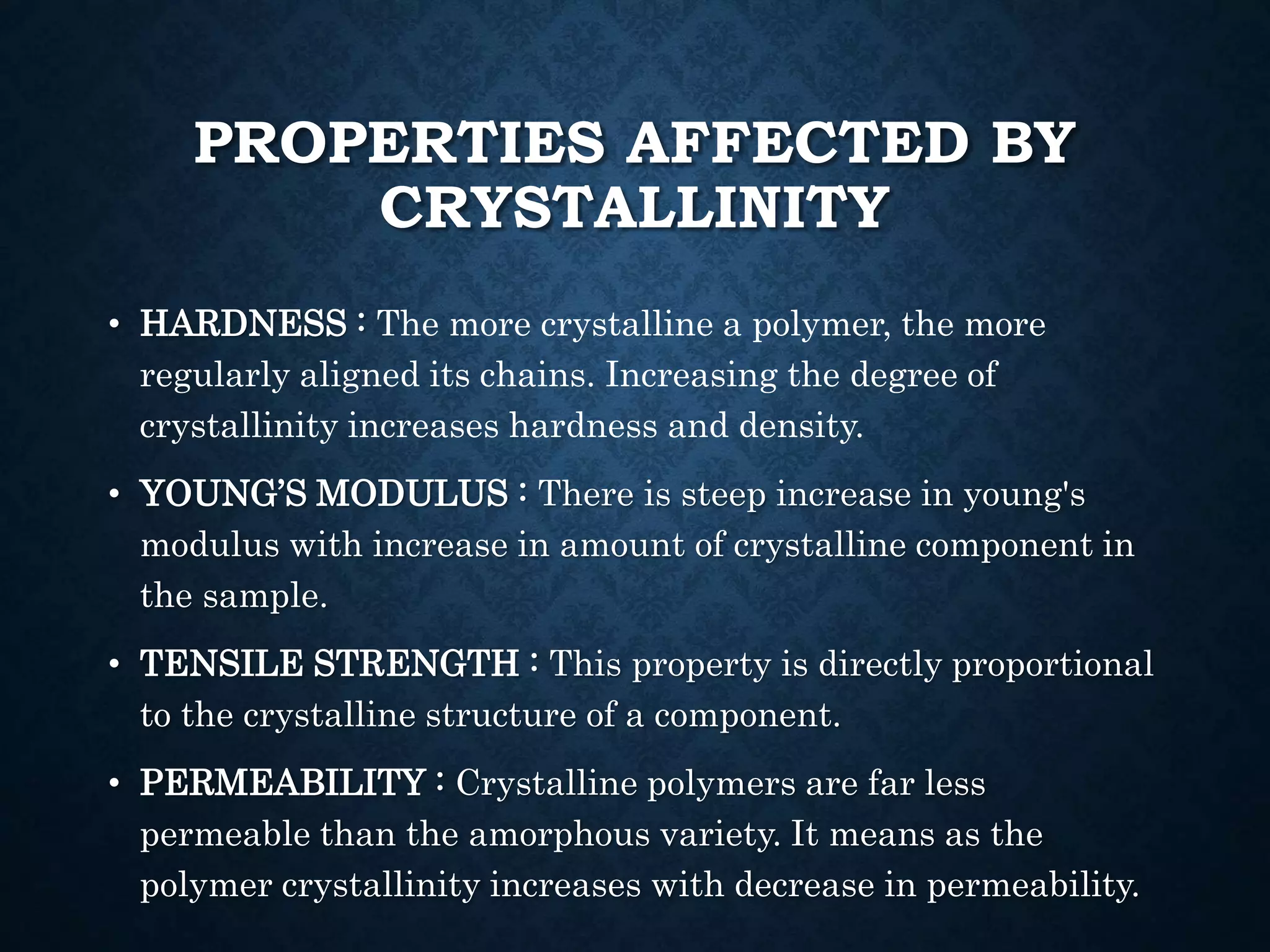 PROPERTIES AFFECTED BY
CRYSTALLINITY
• HARDNESS : The more crystalline a polymer, the more
regularly aligned its chains. Increasing the degree of
crystallinity increases hardness and density.
• YOUNG’S MODULUS : There is steep increase in young's
modulus with increase in amount of crystalline component in
the sample.
• TENSILE STRENGTH : This property is directly proportional
to the crystalline structure of a component.
• PERMEABILITY : Crystalline polymers are far less
permeable than the amorphous variety. It means as the
polymer crystallinity increases with decrease in permeability.
 