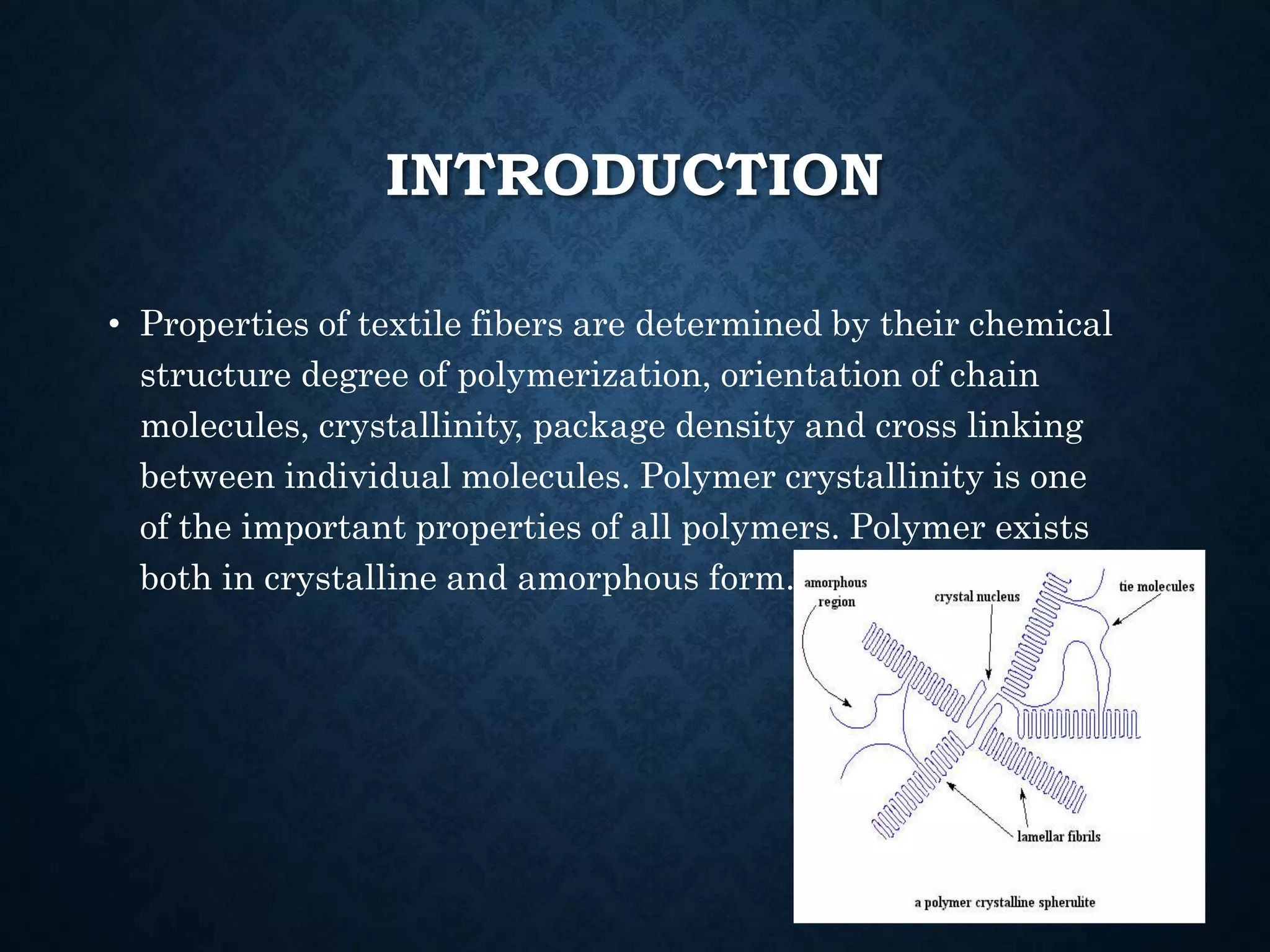 INTRODUCTION
• Properties of textile fibers are determined by their chemical
structure degree of polymerization, orientation of chain
molecules, crystallinity, package density and cross linking
between individual molecules. Polymer crystallinity is one
of the important properties of all polymers. Polymer exists
both in crystalline and amorphous form.
 