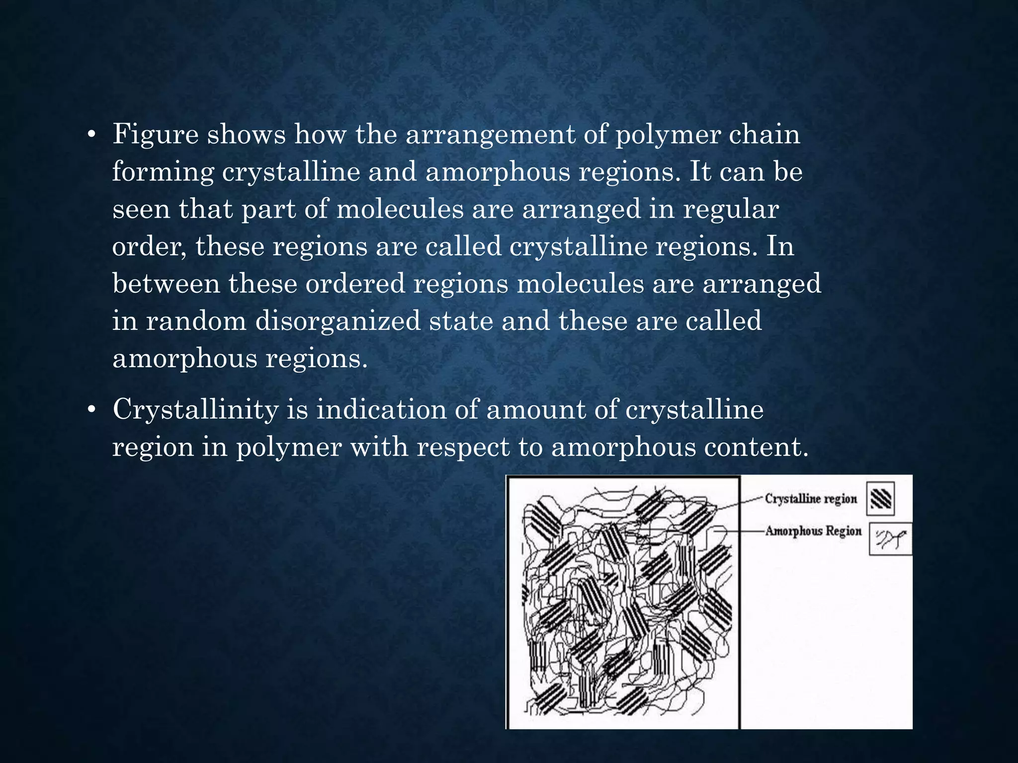 • Figure shows how the arrangement of polymer chain
forming crystalline and amorphous regions. It can be
seen that part of molecules are arranged in regular
order, these regions are called crystalline regions. In
between these ordered regions molecules are arranged
in random disorganized state and these are called
amorphous regions.
• Crystallinity is indication of amount of crystalline
region in polymer with respect to amorphous content.
 