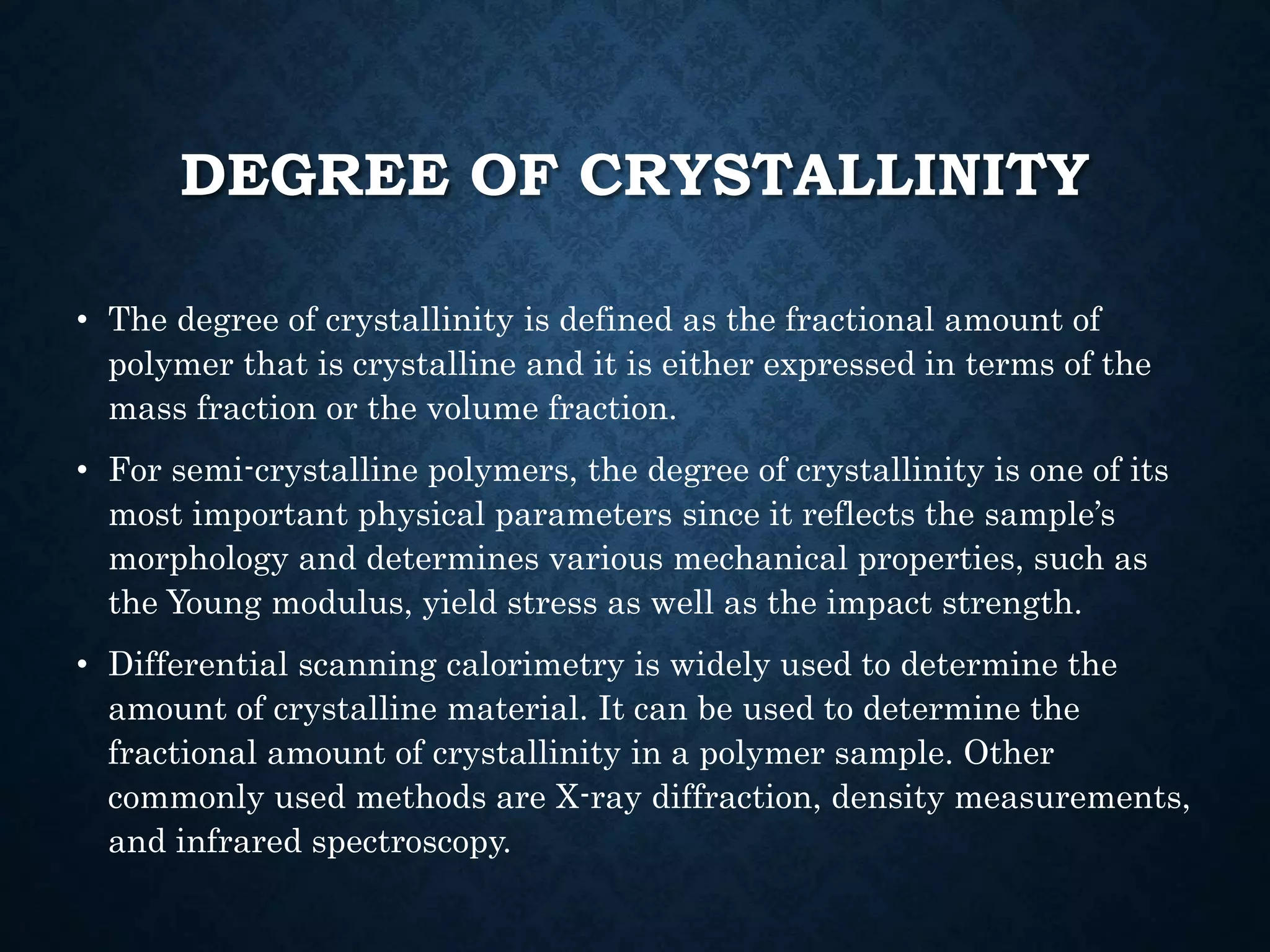 DEGREE OF CRYSTALLINITY
• The degree of crystallinity is defined as the fractional amount of
polymer that is crystalline and it is either expressed in terms of the
mass fraction or the volume fraction.
• For semi-crystalline polymers, the degree of crystallinity is one of its
most important physical parameters since it reflects the sample’s
morphology and determines various mechanical properties, such as
the Young modulus, yield stress as well as the impact strength.
• Differential scanning calorimetry is widely used to determine the
amount of crystalline material. It can be used to determine the
fractional amount of crystallinity in a polymer sample. Other
commonly used methods are X-ray diffraction, density measurements,
and infrared spectroscopy.
 