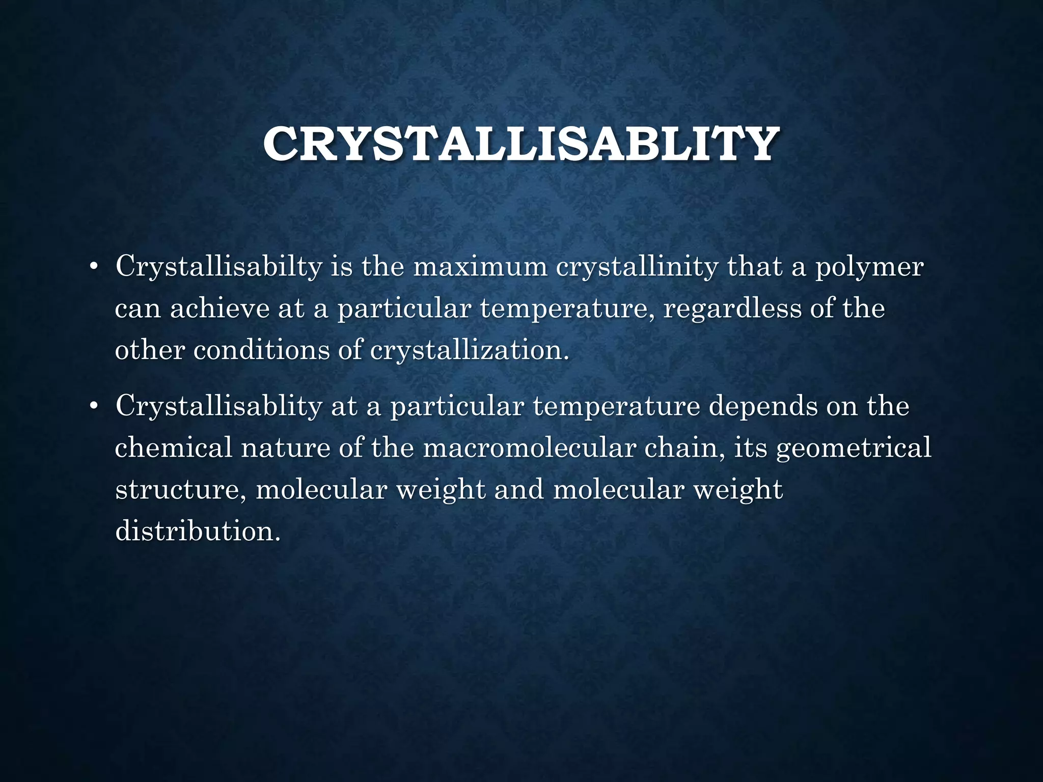 CRYSTALLISABLITY
• Crystallisabilty is the maximum crystallinity that a polymer
can achieve at a particular temperature, regardless of the
other conditions of crystallization.
• Crystallisablity at a particular temperature depends on the
chemical nature of the macromolecular chain, its geometrical
structure, molecular weight and molecular weight
distribution.
 