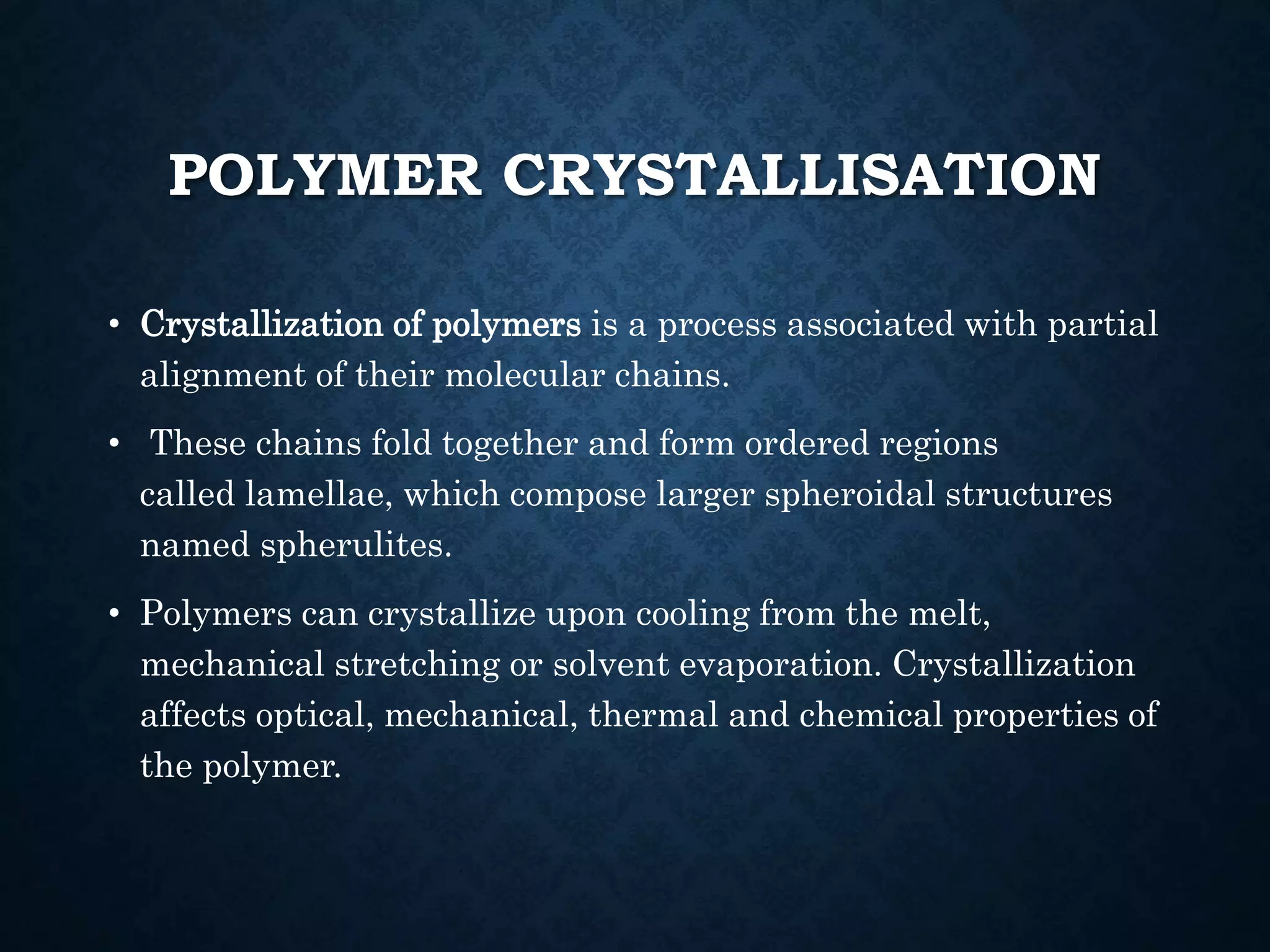 POLYMER CRYSTALLISATION
• Crystallization of polymers is a process associated with partial
alignment of their molecular chains.
• These chains fold together and form ordered regions
called lamellae, which compose larger spheroidal structures
named spherulites.
• Polymers can crystallize upon cooling from the melt,
mechanical stretching or solvent evaporation. Crystallization
affects optical, mechanical, thermal and chemical properties of
the polymer.
 