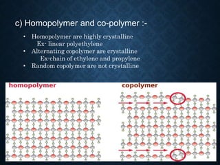 c) Homopolymer and co-polymer :-
• Homopolymer are highly crystalline
Ex- linear polyethylene
• Alternating copolymer are crystalline
Ex-chain of ethylene and propylene
• Random copolymer are not crystalline
 