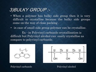 3)BULKY GROUP :-
• When a polymer has bulky side group then it is very
difficult to crystallise because the bulky side groups
come on the way of close packing .
• in case of small side group polymer can be crystallise.
Ex - in Polyvinyl carbazole crystallisation is
difficult but Polyvinyl alcohol can easily crystallise as
compare to polyvinyl carbazole.
Polyvinyl carbazole Polyvinyl alcohol
 