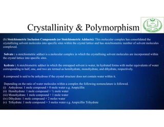Crystallinity & Polymorphism
(b) Stoichiometric Inclusion Compounds (or Stoichiometric Adducts): This molecular complex has consolidated the
crystallizing solvent molecules into specific sites within the crystal lattice and has stoichiometric number of solvent molecules
complexed.
Solvate : a stoichiometric adduct is a molecular complex in which the crystallising solvent molecules are incorporated within
the crystal lattice into specific sites.
hydrate : A stoichiometric adduct in which the entrapped solvent is water, its hydrated forms with molar equivalents of water
corresponding to half, one, and two are termed as hemihydrate, monohydrate, and dihydrate, respectively.
A compound is said to be anhydrous if the crystal structure does not contain water within it.
Depending on the ratio of water molecules within a complex the following nomenclature is followed.
(i) Anhydrous: 1 mole compound + 0 mole water e.g. Ampicillin
(ii) Hemihydrate: 1 mole compound + ½ mole water
(iii) Monohydrate: 1 mole compound + 1 mole water
(iv) Dihydrate: 1 mole compound + 2 moles water
(v) Trihydrate: 1 mole compound + 3 moles water e.g. Ampicillin Trihydrate
 
