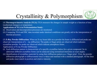 Crystallinity & Polymorphism
(4) Thermogravimetric Analysis (TGA): TGA measures the changes in sample weight as a function of time
(isothermal changes) or temperature.
Applications of TGA in Preformulation Study:
(i) Desolvation and decomposition processes are monitored.
(ii) Comparing TGA and DSC data recorded under identical conditions can greatly aid in the interpretation of
thermal processes.
(5) X-Ray Powder Diffraction: When an X-ray beam falls on a powder the beam is diffracted and peaks are
observed. Interpretation of x – ray diffraction: The peaks or finger prints are observed which indicates
crystalline powder. No peaks are observed which indicate amorphous forms.
Applications of X-ray Powder Diffraction:
(i) Each diffraction pattern is characteristic of a specific crystalline lattice for a given compound. So in
admixture different crystalline forms can be analyzed using normalized intensities at exact angles.
(ii) Identification of crystalline materials by using their diffraction pattern as a ‘finger print’. First, the powder
diffraction photograph or diffractometer trace is taken and matched with a standard photograph. All the lines
and peaks must match in position and relative intensity.
 