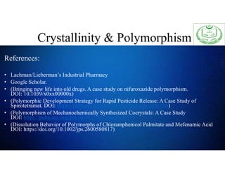 References:
• Lachman/Lieberman’s Industrial Pharmacy
• Google Scholar.
• (Bringing new life into old drugs. A case study on nifuroxazide polymorphism.
DOI: 10.1039/x0xx00000x)
• (Polymorphic Development Strategy for Rapid Pesticide Release: A Case Study of
Spirotetramat. DOI: https://pubs.acs.org/doi/10.1021/acs.cgd.3c01306)
• (Polymorphism of Mechanochemically Synthesized Cocrystals: A Case Study
DOI: https://pubs.acs.org/doi/10.1021/acs.cgd.5b01776
• (Dissolution Behavior of Polymorphs of Chloramphenicol Palmitate and Mefenamic Acid
DOI: https://doi.org/10.1002/jps.2600580817)
Crystallinity & Polymorphism
 