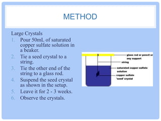 METHOD
Large Crystals
1. Pour 50mL of saturated
copper sulfate solution in
a beaker.
2. Tie a seed crystal to a
string.
3. Tie the other end of the
string to a glass rod.
4. Suspend the seed crystal
as shown in the setup.
5. Leave it for 2 - 3 weeks.
6. Observe the crystals.

 