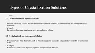 Types of Crystallization Solutions
2.1. Crystallization from Aqueous Solutions
• Involves dissolving a solute in water, followed by conditions that lead to supersaturation and subsequent crystal
formation.
• Example:
Formation of sugar crystals from a supersaturated sugar solution.
2.2. Crystallization from Non-Aqueous Solutions
• Utilizes solvents other than water, such as ethanol or acetone, to dissolve solutes that are insoluble or unstable in
water.
• Example:
Crystallization of certain organic compounds using ethanol as a solvent.
 
