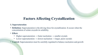 Factors Affecting Crystallization
1. Supersaturation
• Definition: Supersaturation is the driving force for crystallization. It occurs when the
concentration of solute exceeds its solubility.
• Effect:
• Higher supersaturation → faster nucleation → smaller crystals
• Lower supersaturation → slower nucleation → larger, purer crystals
• Control: Supersaturation must be carefully regulated to balance nucleation and growth
 