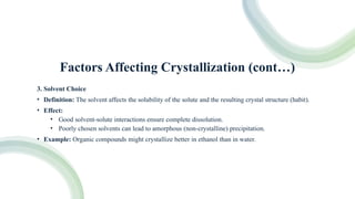 Factors Affecting Crystallization (cont…)
3. Solvent Choice
• Definition: The solvent affects the solubility of the solute and the resulting crystal structure (habit).
• Effect:
• Good solvent-solute interactions ensure complete dissolution.
• Poorly chosen solvents can lead to amorphous (non-crystalline) precipitation.
• Example: Organic compounds might crystallize better in ethanol than in water.
 