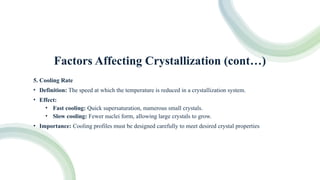 Factors Affecting Crystallization (cont…)
5. Cooling Rate
• Definition: The speed at which the temperature is reduced in a crystallization system.
• Effect:
• Fast cooling: Quick supersaturation, numerous small crystals.
• Slow cooling: Fewer nuclei form, allowing large crystals to grow.
• Importance: Cooling profiles must be designed carefully to meet desired crystal properties
 