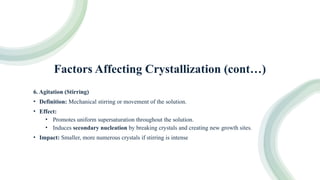 Factors Affecting Crystallization (cont…)
6. Agitation (Stirring)
• Definition: Mechanical stirring or movement of the solution.
• Effect:
• Promotes uniform supersaturation throughout the solution.
• Induces secondary nucleation by breaking crystals and creating new growth sites.
• Impact: Smaller, more numerous crystals if stirring is intense
 