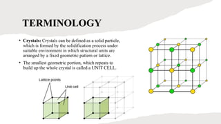 TERMINOLOGY
• Crystals: Crystals can be defined as a solid particle,
which is formed by the solidification process under
suitable environment in which structural units are
arranged by a fixed geometric pattern or lattice.
• The smallest geometric portion, which repeats to
build up the whole crystal is called a UNIT CELL.
 