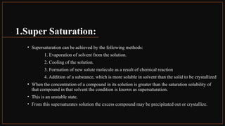 1.Super Saturation:
• Supersaturation can be achieved by the following methods:
1. Evaporation of solvent from the solution.
2. Cooling of the solution.
3. Formation of new solute molecule as a result of chemical reaction
4. Addition of a substance, which is more soluble in solvent than the solid to be crystallized
• When the concentration of a compound in its solution is greater than the saturation solubility of
that compound in that solvent the condition is known as supersaturation.
• This is an unstable state.
• From this supersaturates solution the excess compound may be precipitated out or crystallize.
 