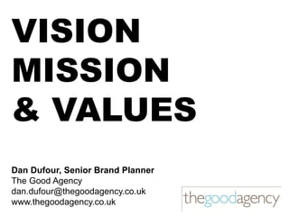 VISION
MISSION
& VALUES
Dan Dufour, Senior Brand Planner
The Good Agency
dan.dufour@thegoodagency.co.uk
www.thegoodagency.co.uk
 