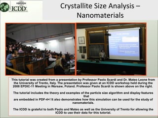 Crystallite Size Analysis –
                                      Nanomaterials




This tutorial was created from a presentation by Professor Paolo Scardi and Dr. Mateo Leone from
  the University of Trento, Italy. The presentation was given at an ICDD workshop held during the
 2008 EPDIC-11 Meeting in Warsaw, Poland. Professor Paolo Scardi is shown above on the right.

 The tutorial includes the theory and examples of the particle size algorithm and display features
                                                 that
 are embedded in PDF-4+! It also demonstrates how this simulation can be used for the study of
                                         nanomaterials.

 The ICDD is grateful to both Paolo and Mateo as well as the University of Trento for allowing the
                              ICDD to use their data for this tutorial.                          1
 