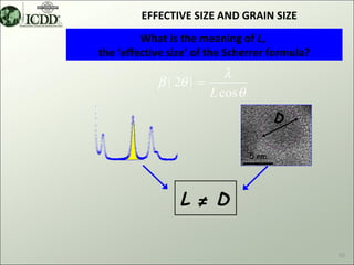 EFFECTIVE SIZE AND GRAIN SIZE
         What is the meaning of L,
the ‘effective size’ of the Scherrer formula?
                          λ
            β ( 2θ ) =
                       L cos θ
                                        D

                                 5 nm




                 L ≠ D

                                                10
 