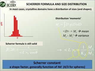 SCHERRER FORMULA AND SIZE DISTRIBUTION
   In most cases, crystalline domains have a distribution of sizes (and shapes).


                                             Distribution ‘moments’

                                             M i = ∫ D i g ( D)dD
                                                    <D> = M1  mean
                                                    M2 - M12  variance

Scherrer formula is still valid
                λ                                         1 M4
β ( 2θ ) =                                     → < L >V =
           < L >V cos θ                                   Kβ M 3

                           Scherrer constant
   a shape factor, generally function of hkl (4/3 for spheres)                11
 