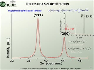 EFFECTS OF A SIZE DISTRIBUTION

Lognormal distribution of spheres:                p ( D ) = exp  − ( ln D − µ ) 2 ) 2σ 2  Dσ 2π
                                                                                         

                                                                                                 D = 13.33


                                                                                 <L>V
                                                                        D = 1.95



                                                                             D = exp ( µ + σ 2 2 )
                                                                               mean diameter
                                                                      < L >V = 3 4 exp ( µ + 7σ 2 2 )
                                                                                ‘Scherrer’ size




                                                                                                       18
            P. Scardi, Size-Strain V (Garmisch (D) Sept. 2007). Z. Kristallogr. 2008. In press
 