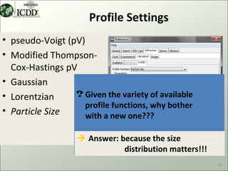 Profile Settings
• pseudo-Voigt (pV)
• Modified Thompson-
  Cox-Hastings pV
• Gaussian
• Lorentzian     ? Given the variety of available
                   profile functions, why bother
• Particle Size    with a new one???

                    Answer: because the size
                              distribution matters!!!
                                                        22
 