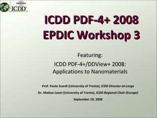 ICDD PDF-4+ 2008
   EPDIC Workshop 3
                    Featuring:
          ICDD PDF-4+/DDView+ 2008:
          Applications to Nanomaterials

  Prof. Paolo Scardi (University of Trento), ICDD Director-at-Large
Dr. Matteo Leoni (University of Trento), ICDD Regional Chair (Europe)
                        September 19, 2008



                                                                        3
 