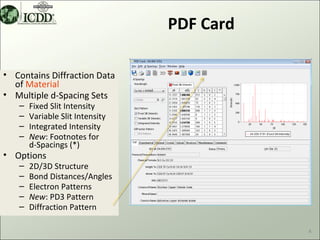 PDF Card

• Contains Diffraction Data
  of Material
• Multiple d-Spacing Sets
   –   Fixed Slit Intensity
   –   Variable Slit Intensity
   –   Integrated Intensity
   –   New: Footnotes for
       d-Spacings (*)
• Options
   –   2D/3D Structure
   –   Bond Distances/Angles
   –   Electron Patterns
   –   New: PD3 Pattern
   –   Diffraction Pattern

                                            4
 