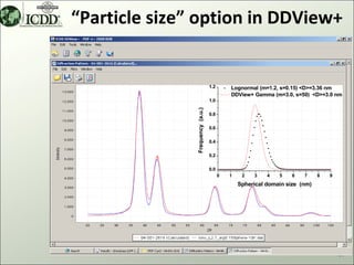 “Particle size” option in DDView+


                                  1.2       Lognormal (m=1.2, s=0.15) <D>=3.36 nm
                                            DDView+ Gamma (m=3.0, s=50) <D>=3.0 nm
                                  1.0




               Frequency (a.u.)
                                  0.8

                                  0.6

                                  0.4

                                  0.2

                                  0.0
                                        0   1    2   3    4   5    6   7     8   9
                                                Spherical domain size (nm)




                                                                                     41
 