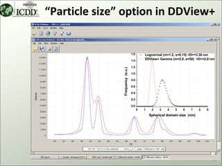 “Particle size” option in DDView+


                                  1.6       Lognormal (m=1.2, s=0.15) <D>=3.36 nm
                                  1.4       DDView+ Gamma (m=2.0, s=50) <D>=2.0 nm

                                  1.2




               Frequency (a.u.)
                                  1.0

                                  0.8

                                  0.6

                                  0.4

                                  0.2

                                  0.0
                                        0   1    2   3    4   5    6   7     8   9
                                                Spherical domain size (nm)




                                                                                     42
 