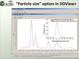 “Particle size” option in DDView+


                                 1.0       Lognormal (m=1.2, s=0.15) <D>=3.36 nm
                                           DDView+ Gamma (m=3.36, s=50) <D>=3.36 nm
                                 0.8




              Frequency (a.u.)
                                 0.6


                                 0.4


                                 0.2


                                 0.0
                                       0   1    2   3    4   5    6   7     8   9
                                               Spherical domain size (nm)




                                                                                    43
 