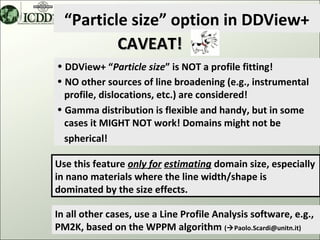 “Particle size” option in DDView+
          CAVEAT!
• DDView+ “Particle size” is NOT a profile fitting!
• NO other sources of line broadening (e.g., instrumental
  profile, dislocations, etc.) are considered!
• Gamma distribution is flexible and handy, but in some
  cases it MIGHT NOT work! Domains might not be
  spherical!

Use this feature only for estimating domain size, especially
in nano materials where the line width/shape is
dominated by the size effects.

In all other cases, use a Line Profile Analysis software, e.g.,
PM2K, based on the WPPM algorithm (Paolo.Scardi@unitn.it) 44
 