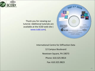 Thank you for viewing our
tutorial. Additional tutorials are
available at the ICDD web site (
        www.icdd.com).




              International Centre for Diffraction Data
                        12 Campus Boulevard
                     Newtown Square, PA 19073
                        Phone: 610.325.9814
                          Fax: 610.325.9823

                                                          45
 