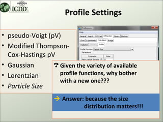 Profile Settings

• pseudo-Voigt (pV)
• Modified Thompson-
  Cox-Hastings pV
• Gaussian       ? Given the variety of available
• Lorentzian       profile functions, why bother
                   with a new one???
• Particle Size
                   Answer: because the size
                           distribution matters!!!
                                                     8
 