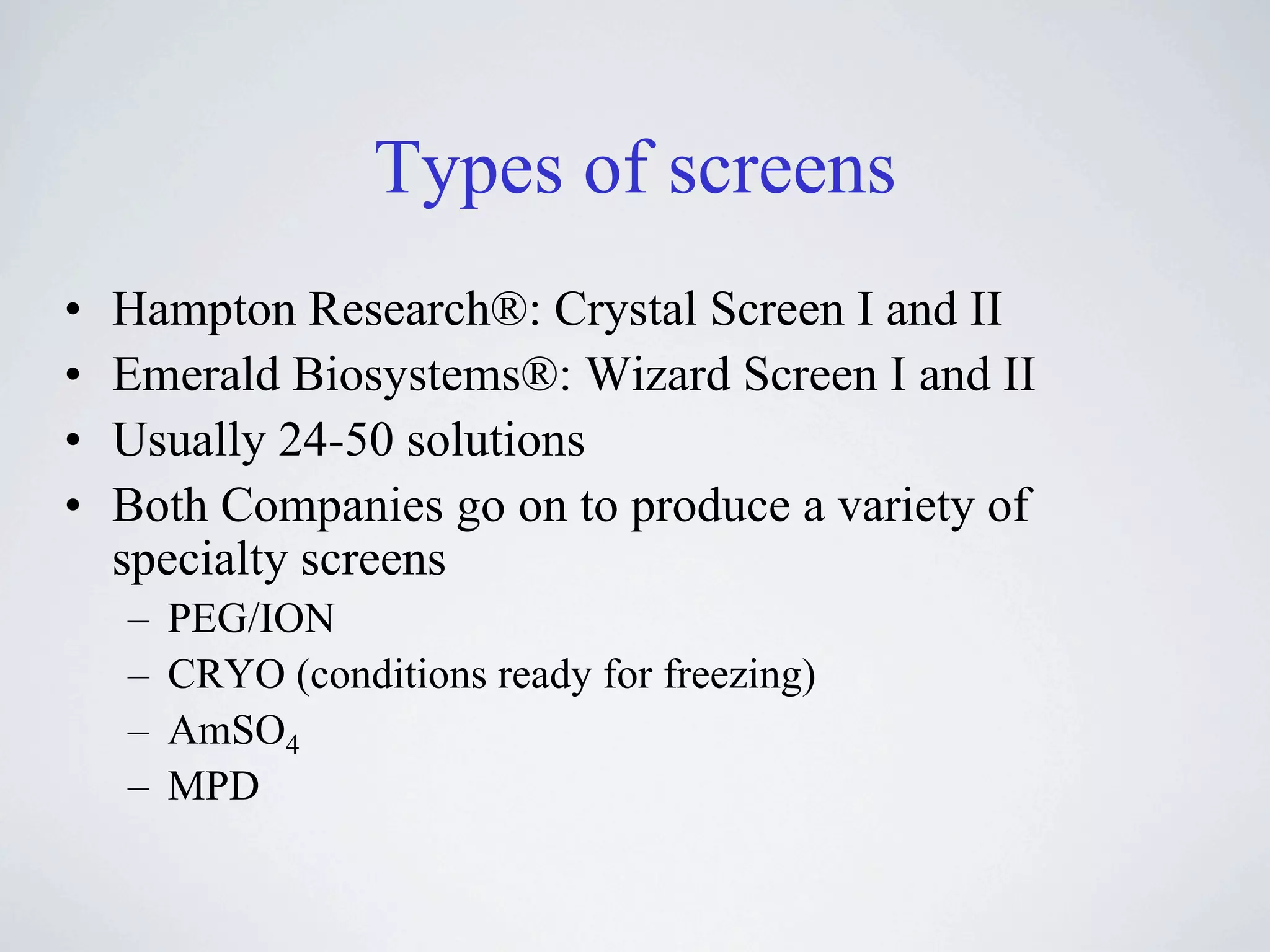 Types of screens
•   Hampton Research®: Crystal Screen I and II
•   Emerald Biosystems®: Wizard Screen I and II
•   Usually 24-50 solutions
•   Both Companies go on to produce a variety of
    specialty screens
    –   PEG/ION
    –   CRYO (conditions ready for freezing)
    –   AmSO4
    –   MPD
 