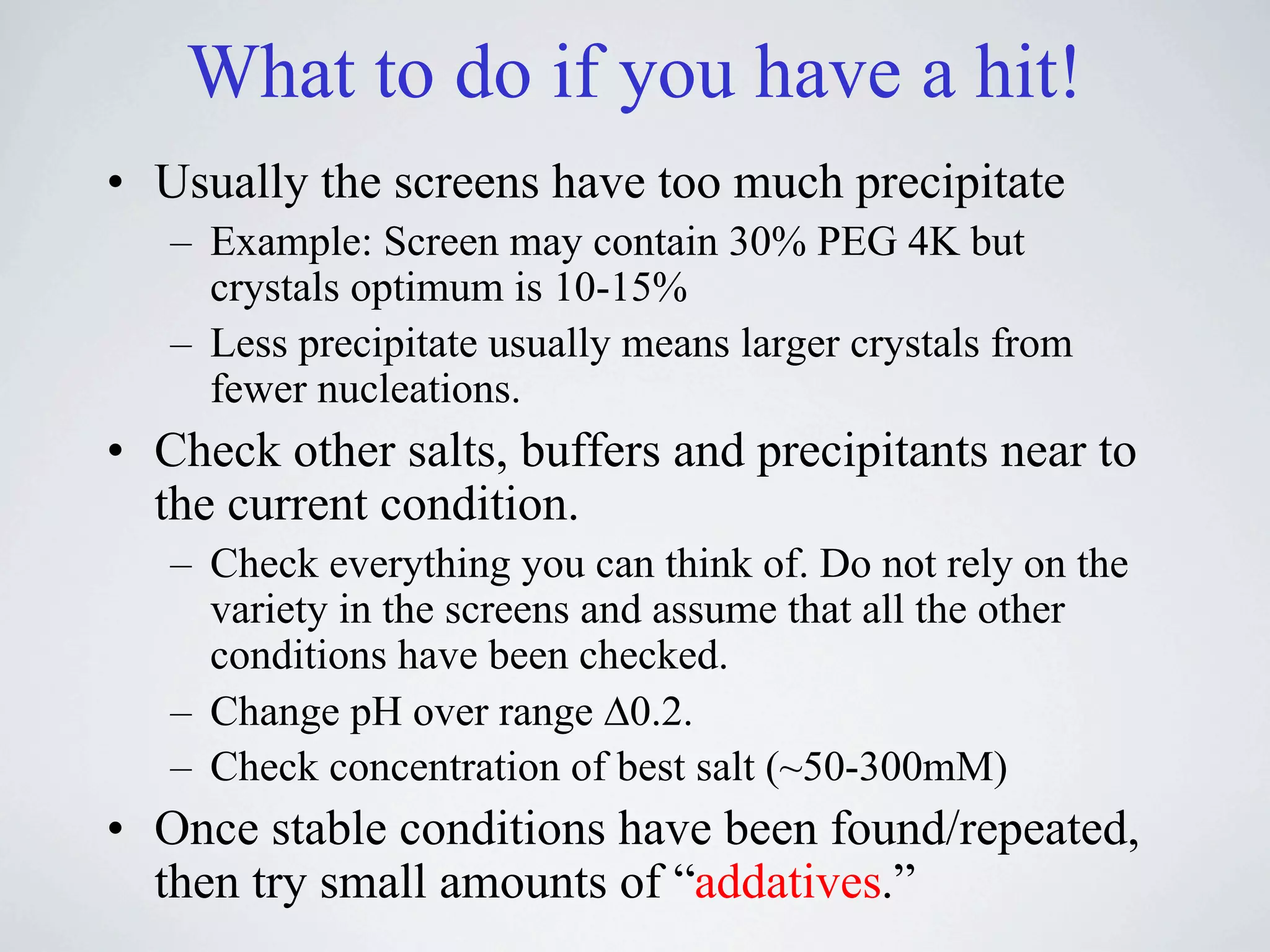 What to do if you have a hit!
• Usually the screens have too much precipitate
   – Example: Screen may contain 30% PEG 4K but
     crystals optimum is 10-15%
   – Less precipitate usually means larger crystals from
     fewer nucleations.
• Check other salts, buffers and precipitants near to
  the current condition.
   – Check everything you can think of. Do not rely on the
     variety in the screens and assume that all the other
     conditions have been checked.
   – Change pH over range !0.2.
   – Check concentration of best salt (~50-300mM)
• Once stable conditions have been found/repeated,
  then try small amounts of “addatives.”
 