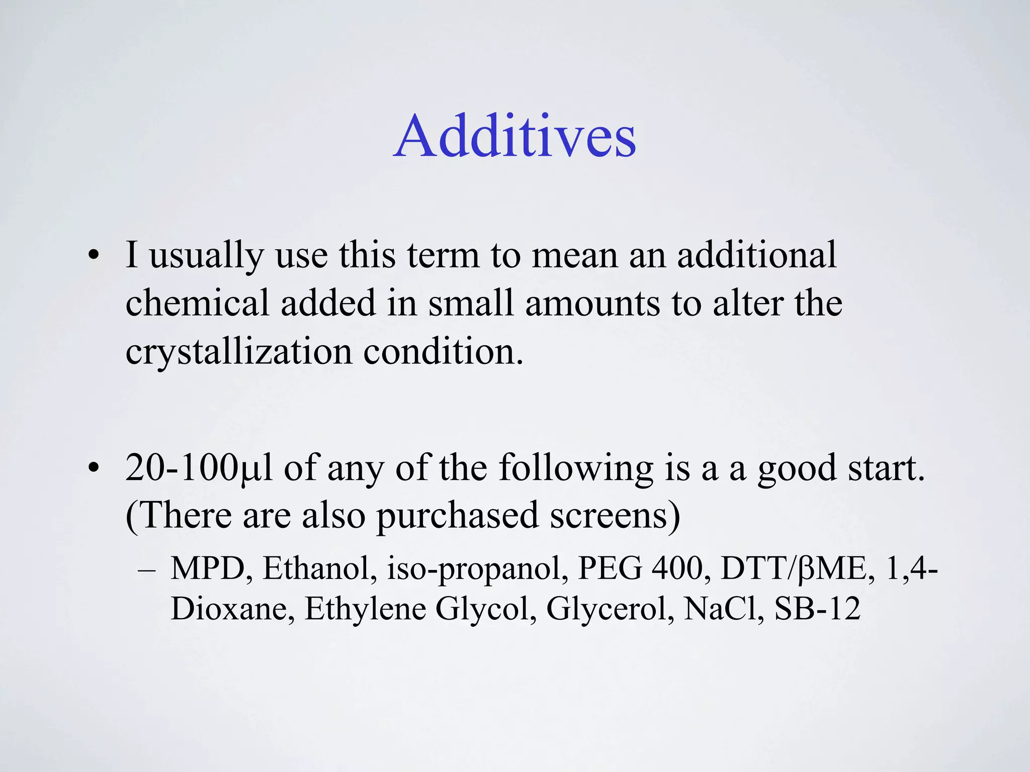 Additives
• I usually use this term to mean an additional
  chemical added in small amounts to alter the
  crystallization condition.

• 20-100!l of any of the following is a a good start.
  (There are also purchased screens)
   – MPD, Ethanol, iso-propanol, PEG 400, DTT/"ME, 1,4-
     Dioxane, Ethylene Glycol, Glycerol, NaCl, SB-12
 