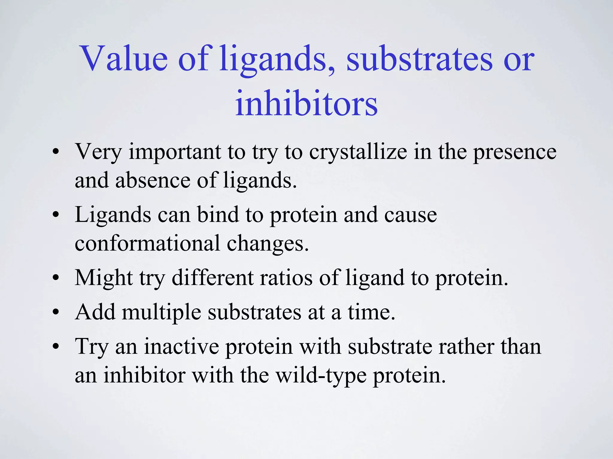 Value of ligands, substrates or
             inhibitors
• Very important to try to crystallize in the presence
  and absence of ligands.
• Ligands can bind to protein and cause
  conformational changes.
• Might try different ratios of ligand to protein.
• Add multiple substrates at a time.
• Try an inactive protein with substrate rather than
  an inhibitor with the wild-type protein.
 
