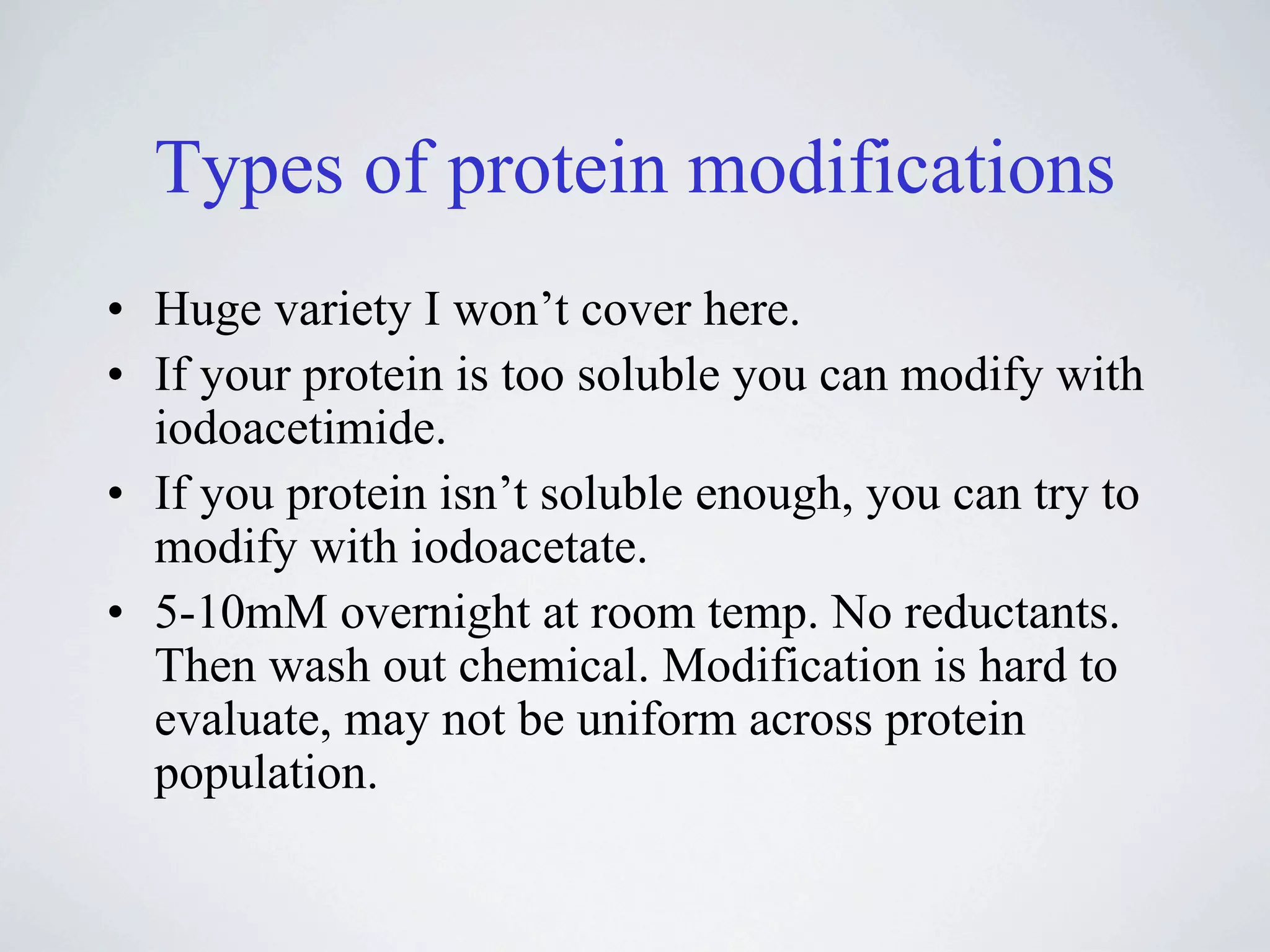 Types of protein modifications
• Huge variety I won’t cover here.
• If your protein is too soluble you can modify with
  iodoacetimide.
• If you protein isn’t soluble enough, you can try to
  modify with iodoacetate.
• 5-10mM overnight at room temp. No reductants.
  Then wash out chemical. Modification is hard to
  evaluate, may not be uniform across protein
  population.
 