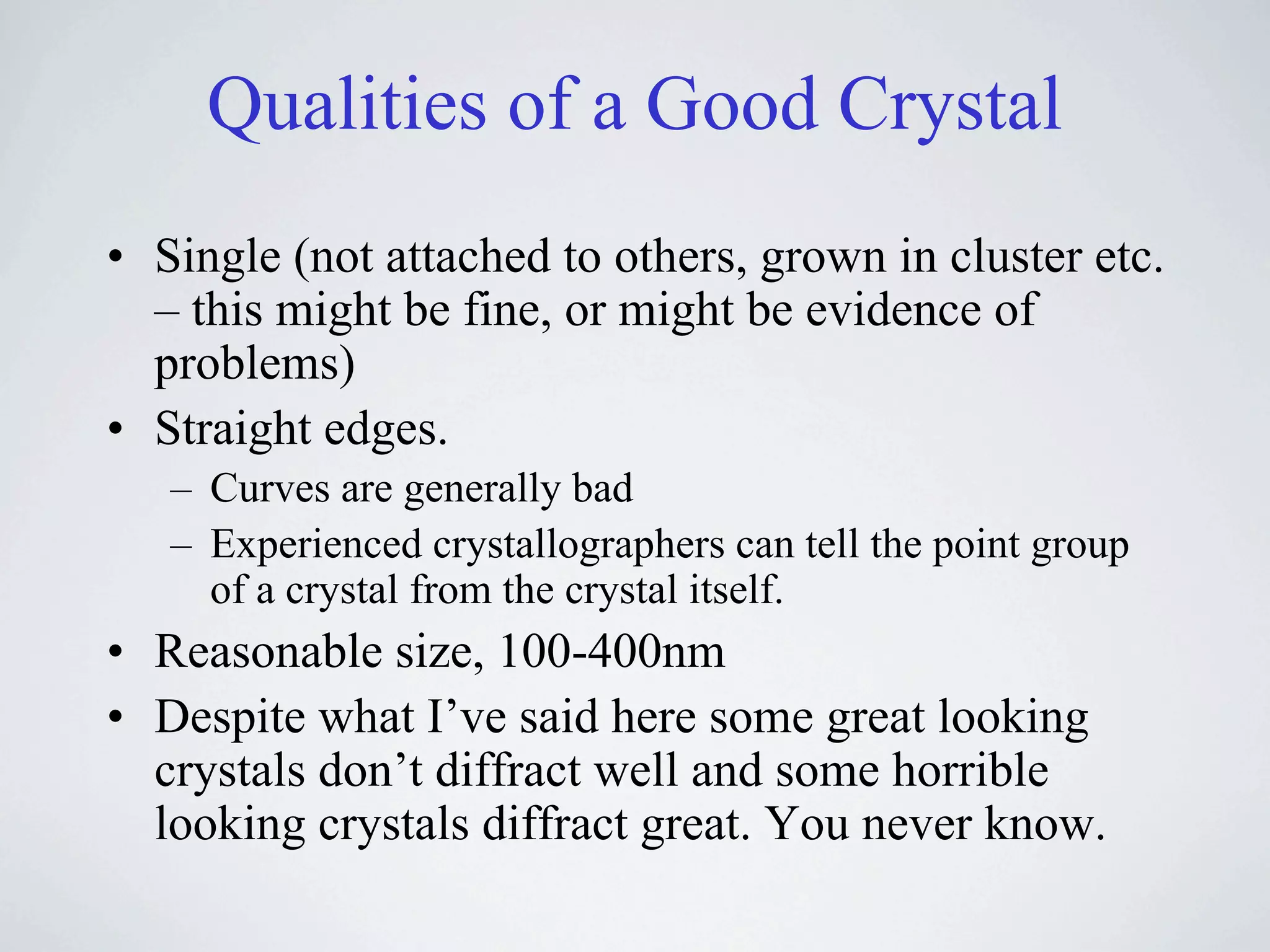 Qualities of a Good Crystal
• Single (not attached to others, grown in cluster etc.
  – this might be fine, or might be evidence of
  problems)
• Straight edges.
   – Curves are generally bad
   – Experienced crystallographers can tell the point group
     of a crystal from the crystal itself.
• Reasonable size, 100-400nm
• Despite what I’ve said here some great looking
  crystals don’t diffract well and some horrible
  looking crystals diffract great. You never know.
 